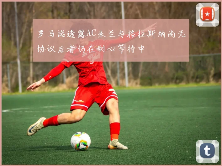 罗马诺透露AC米兰与格拉斯纳尚无协议后者仍在耐心等待中