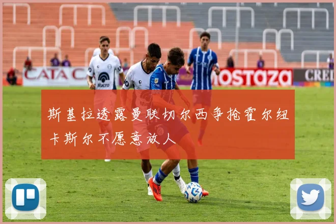 斯基拉透露曼联切尔西争抢霍尔纽卡斯尔不愿意放人