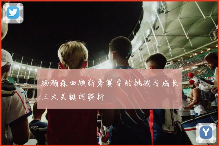 杨瀚森回顾新秀赛季的挑战与成长三大关键词解析