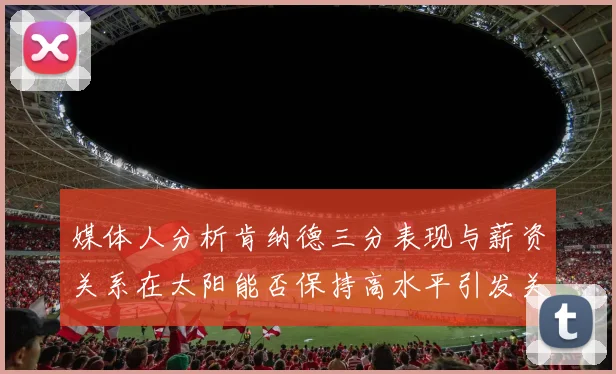 媒体人分析肯纳德三分表现与薪资关系在太阳能否保持高水平引发关注