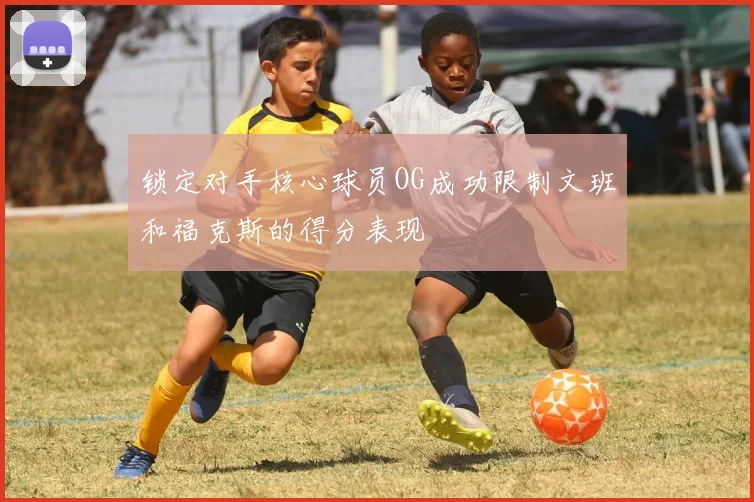 锁定对手核心球员OG成功限制文班和福克斯的得分表现
