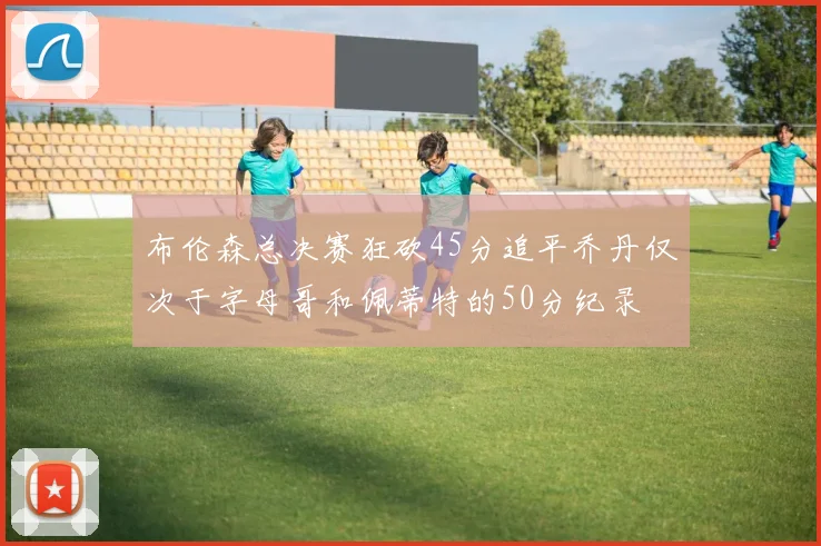 布伦森总决赛狂砍45分追平乔丹仅次于字母哥和佩蒂特的50分纪录
