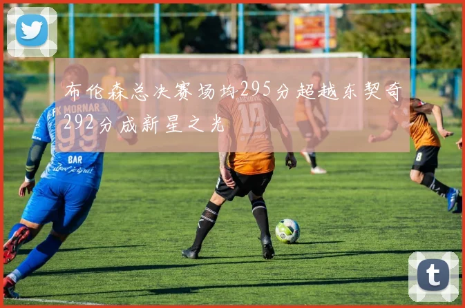布伦森总决赛场均295分超越东契奇292分成新星之光