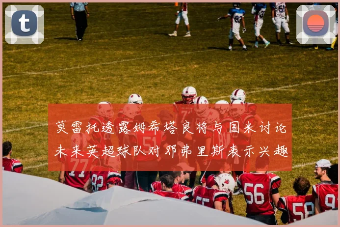 莫雷托透露姆希塔良将与国米讨论未来英超球队对邓弗里斯表示兴趣