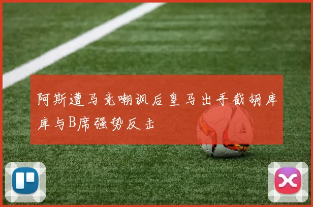 阿斯遭马竞嘲讽后皇马出手截胡库库与B席强势反击
