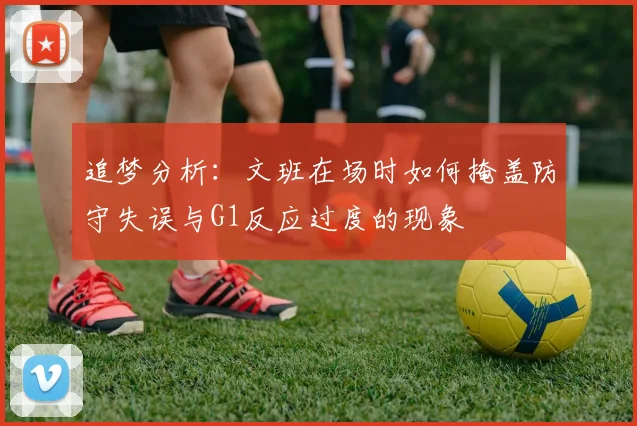 追梦分析：文班在场时如何掩盖防守失误与G1反应过度的现象