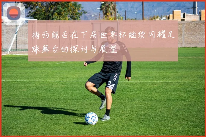 梅西能否在下届世界杯继续闪耀足球舞台的探讨与展望