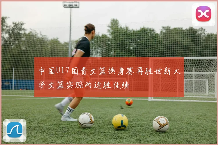 中国U17国青女篮热身赛再胜世新大学女篮实现两连胜佳绩