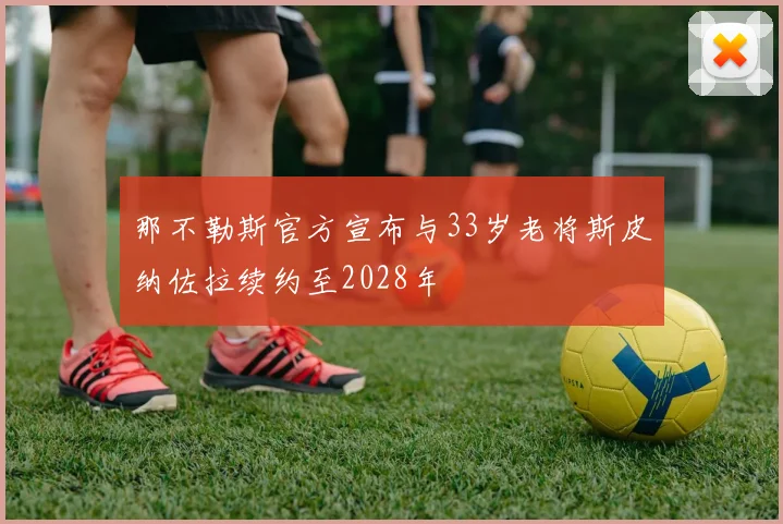 那不勒斯官方宣布与33岁老将斯皮纳佐拉续约至2028年