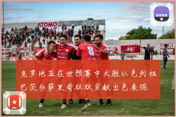 克罗地亚在世预赛中大胜以色列祖巴茨和萨里奇双双贡献出色表现