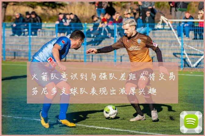 火箭队意识到与强队差距或将交易芬尼多支球队表现出浓厚兴趣