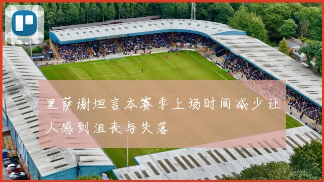 里萨谢坦言本赛季上场时间减少让人感到沮丧与失落