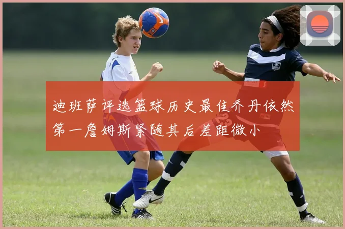 迪班萨评选篮球历史最佳乔丹依然第一詹姆斯紧随其后差距微小