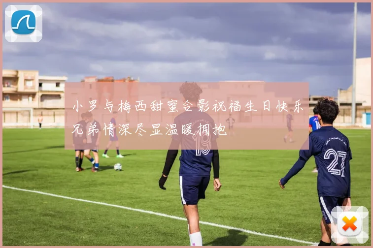 小罗与梅西甜蜜合影祝福生日快乐兄弟情深尽显温暖拥抱