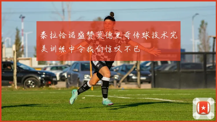 泰拉恰诺盛赞莫德里奇传球技术完美训练中令我们惊叹不已