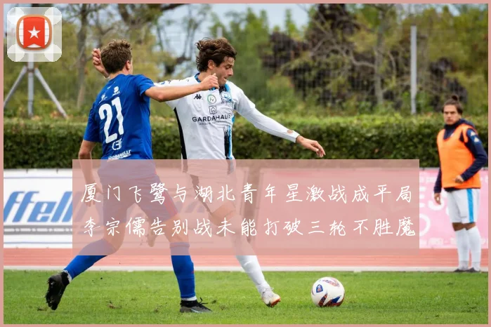 厦门飞鹭与湖北青年星激战成平局李宗儒告别战未能打破三轮不胜魔咒