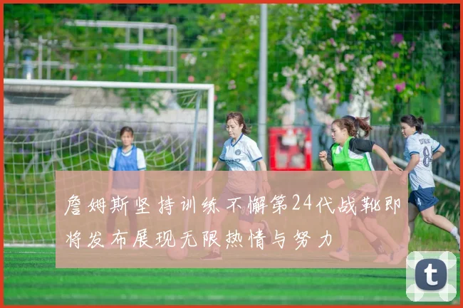 詹姆斯坚持训练不懈第24代战靴即将发布展现无限热情与努力