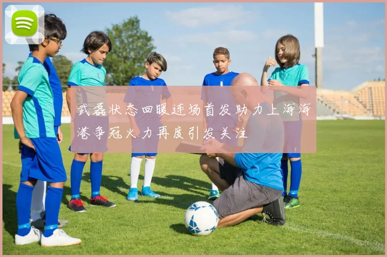 武磊状态回暖连场首发助力上海海港争冠火力再度引发关注